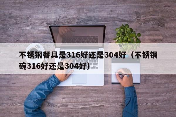 不锈钢餐具是316好还是304好（不锈钢碗316好还是304好）