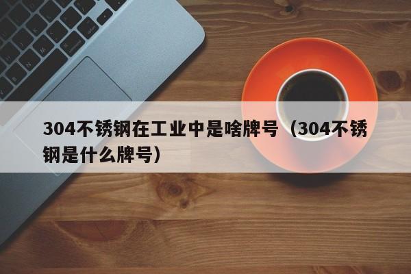 304不锈钢在工业中是啥牌号（304不锈钢是什么牌号）