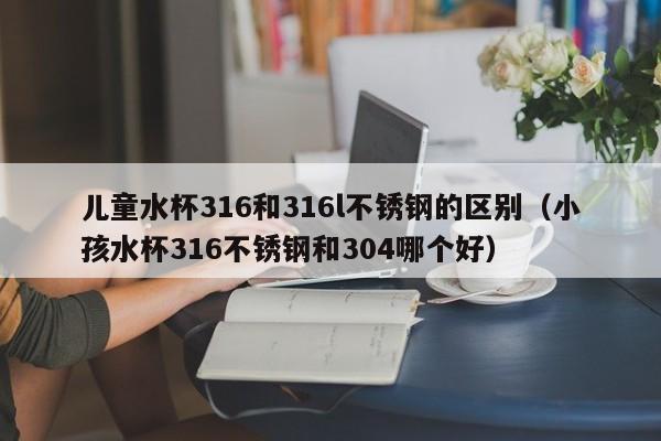 儿童水杯316和316l不锈钢的区别（小孩水杯316不锈钢和304哪个好）