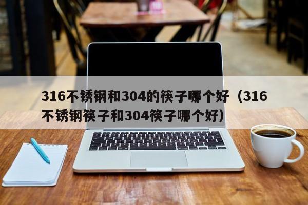 316不锈钢和304的筷子哪个好（316不锈钢筷子和304筷子哪个好）