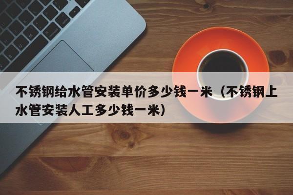 不锈钢给水管安装单价多少钱一米（不锈钢上水管安装人工多少钱一米）