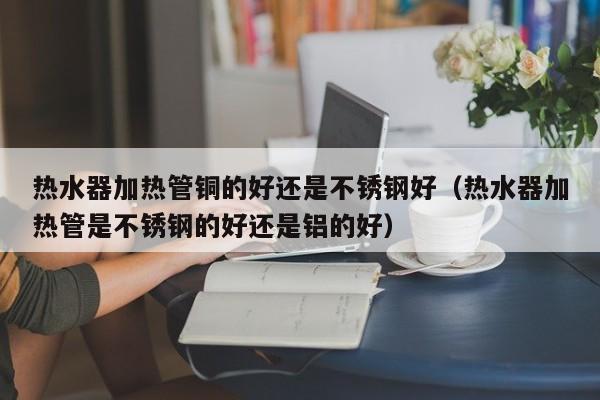 热水器加热管铜的好还是不锈钢好（热水器加热管是不锈钢的好还是铝的好）