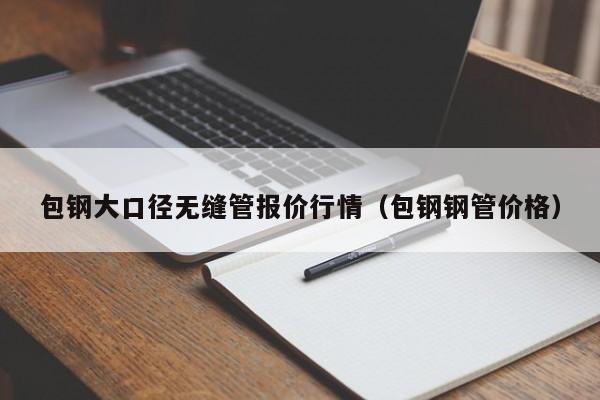 包钢大口径无缝管报价行情（包钢钢管价格）