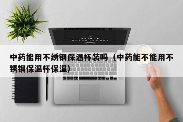 中药能用不绣钢保温杯装吗（中药能不能用不锈钢保温杯保温）