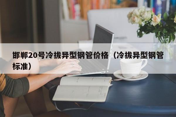 邯郸20号冷拔异型钢管价格（冷拔异型钢管标准）