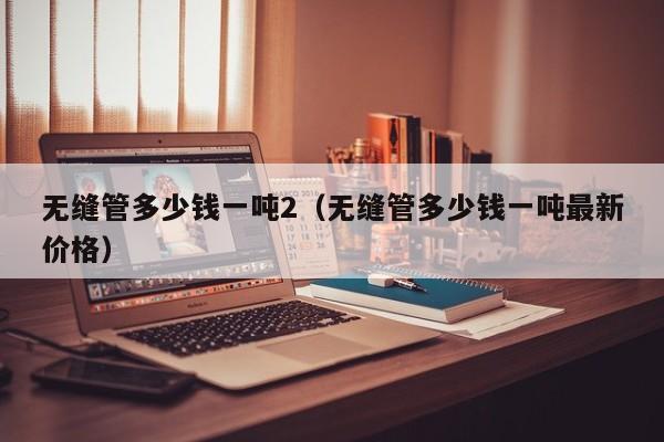 无缝管多少钱一吨2（无缝管多少钱一吨最新价格）