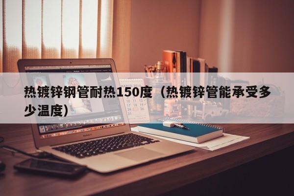 热镀锌钢管耐热150度（热镀锌管能承受多少温度）