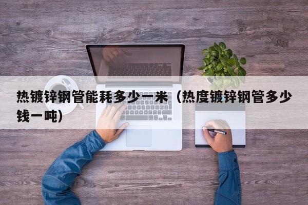 热镀锌钢管能耗多少一米（热度镀锌钢管多少钱一吨）