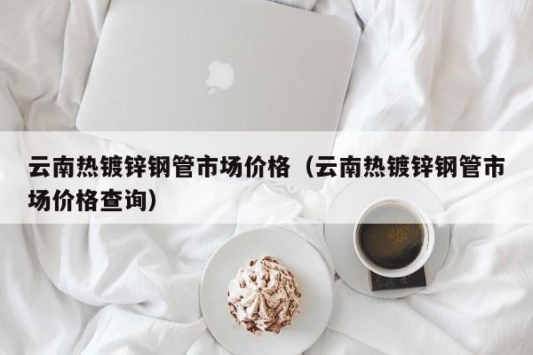 云南热镀锌钢管市场价格（云南热镀锌钢管市场价格查询）